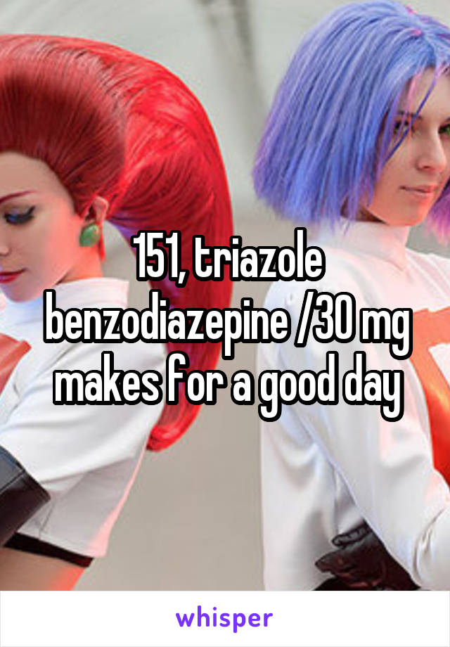 151, triazole benzodiazepine /30 mg makes for a good day