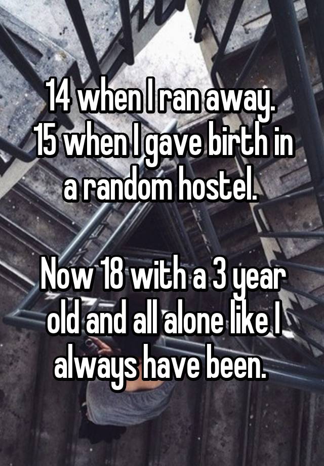 14 when I ran away. 
15 when I gave birth in a random hostel. 

Now 18 with a 3 year old and all alone like I always have been. 