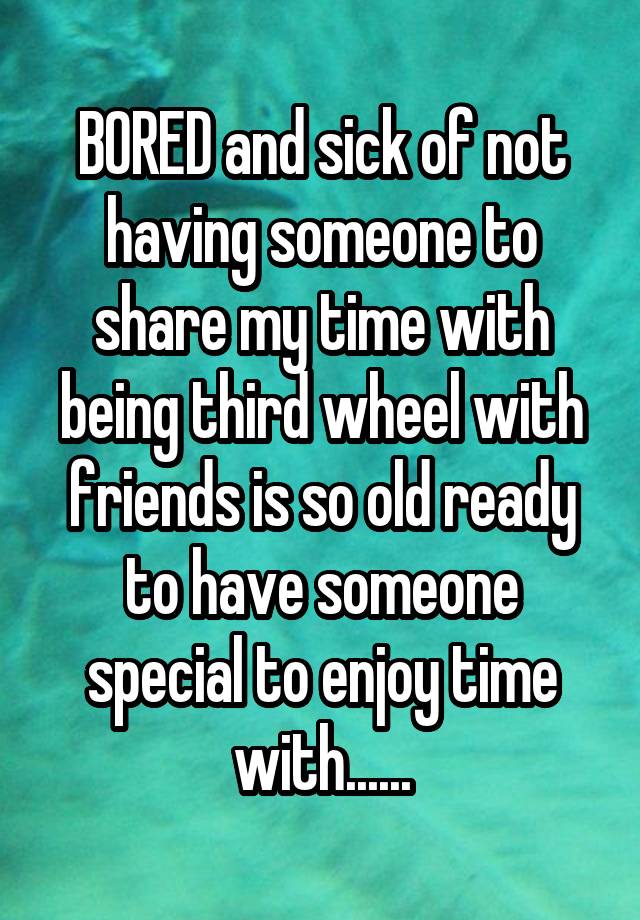 BORED and sick of not having someone to share my time with being third wheel with friends is so old ready to have someone special to enjoy time with......