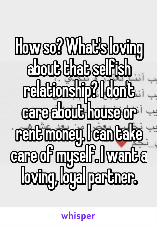 How so? What's loving about that selfish relationship? I don't care about house or rent money. I can take care of myself. I want a loving, loyal partner.