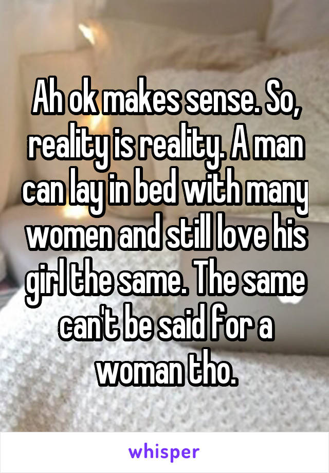 Ah ok makes sense. So, reality is reality. A man can lay in bed with many women and still love his girl the same. The same can't be said for a woman tho.