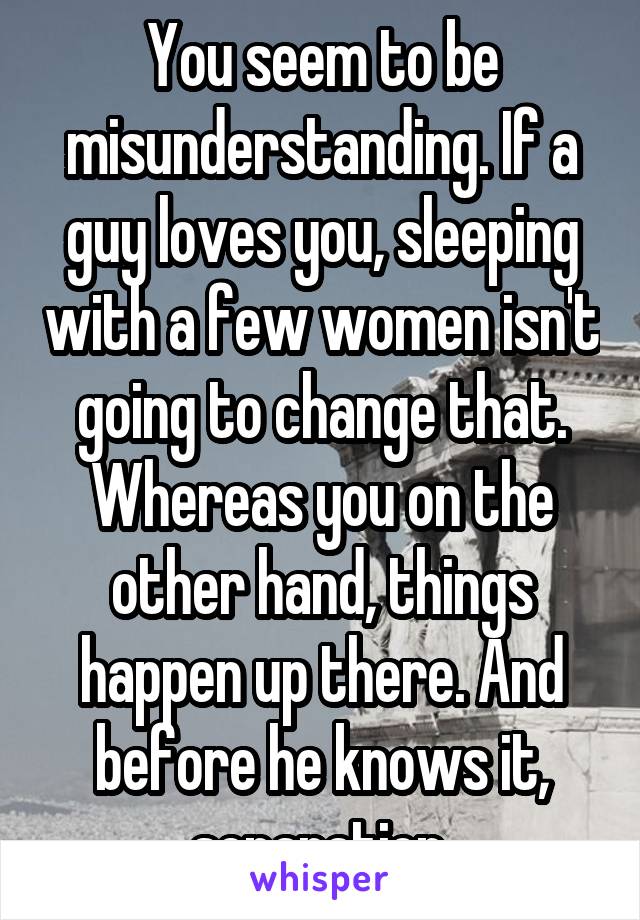 You seem to be misunderstanding. If a guy loves you, sleeping with a few women isn't going to change that. Whereas you on the other hand, things happen up there. And before he knows it, separation.