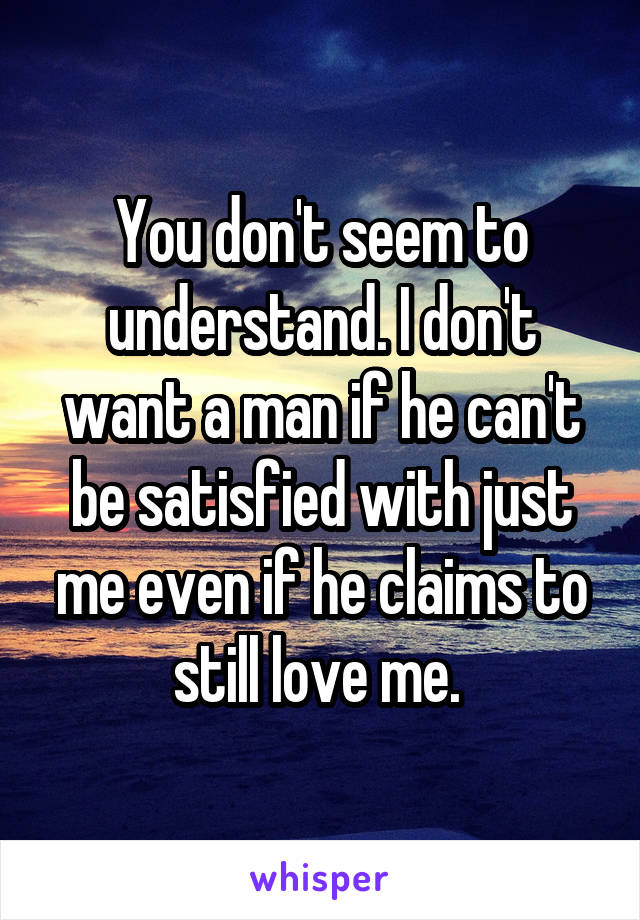 You don't seem to understand. I don't want a man if he can't be satisfied with just me even if he claims to still love me. 