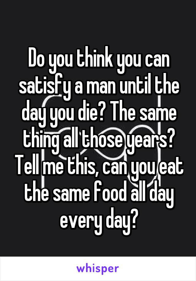 Do you think you can satisfy a man until the day you die? The same thing all those years? Tell me this, can you eat the same food all day every day?