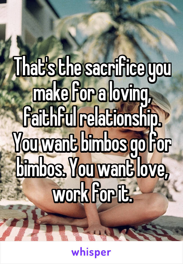 That's the sacrifice you make for a loving, faithful relationship. You want bimbos go for bimbos. You want love, work for it.