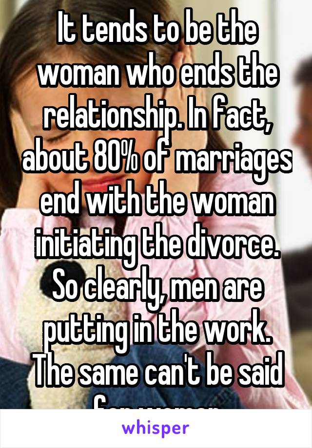 It tends to be the woman who ends the relationship. In fact, about 80% of marriages end with the woman initiating the divorce. So clearly, men are putting in the work. The same can't be said for women