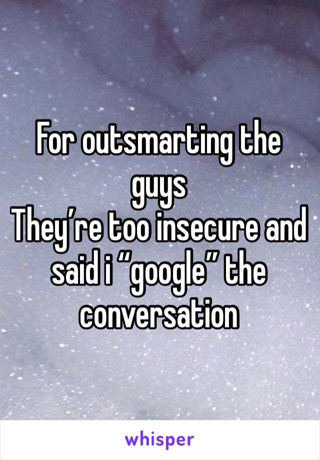 For outsmarting the guys
They’re too insecure and said i “google” the conversation