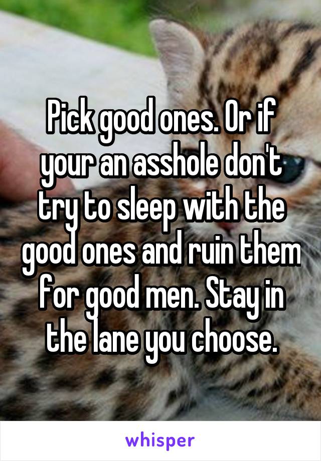 Pick good ones. Or if your an asshole don't try to sleep with the good ones and ruin them for good men. Stay in the lane you choose.