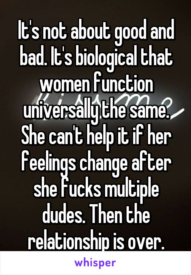 It's not about good and bad. It's biological that women function universally the same. She can't help it if her feelings change after she fucks multiple dudes. Then the relationship is over.