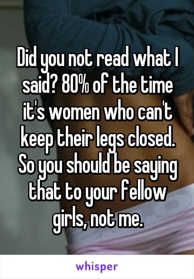 Did you not read what I said? 80% of the time it's women who can't keep their legs closed. So you should be saying that to your fellow girls, not me.