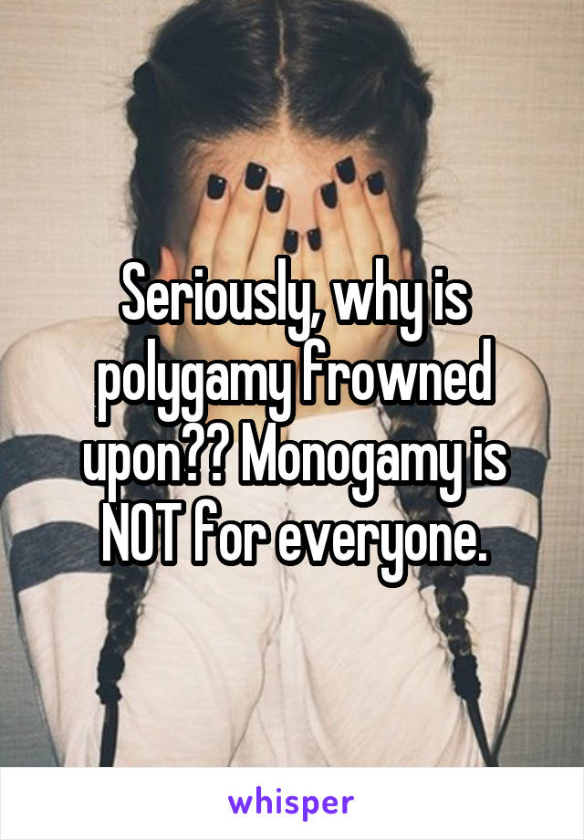 Seriously, why is polygamy frowned upon?? Monogamy is NOT for everyone.