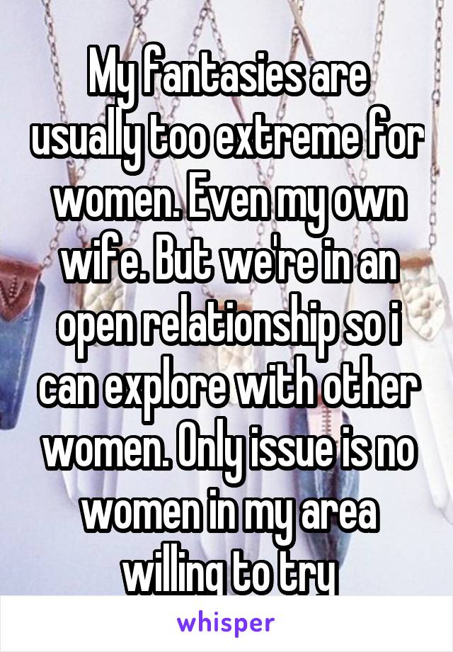 My fantasies are usually too extreme for women. Even my own wife. But we're in an open relationship so i can explore with other women. Only issue is no women in my area willing to try