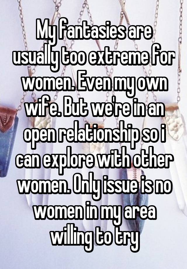 My fantasies are usually too extreme for women. Even my own wife. But we're in an open relationship so i can explore with other women. Only issue is no women in my area willing to try