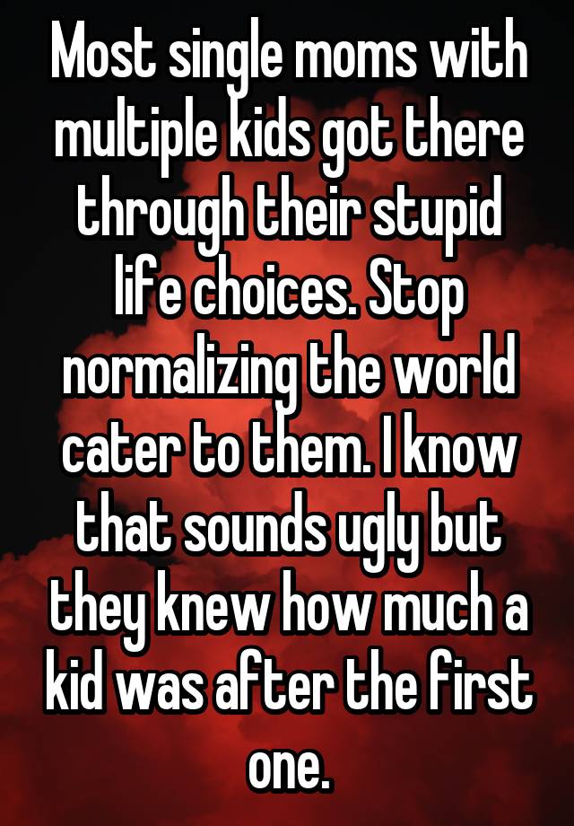 Most single moms with multiple kids got there through their stupid life choices. Stop normalizing the world cater to them. I know that sounds ugly but they knew how much a kid was after the first one.