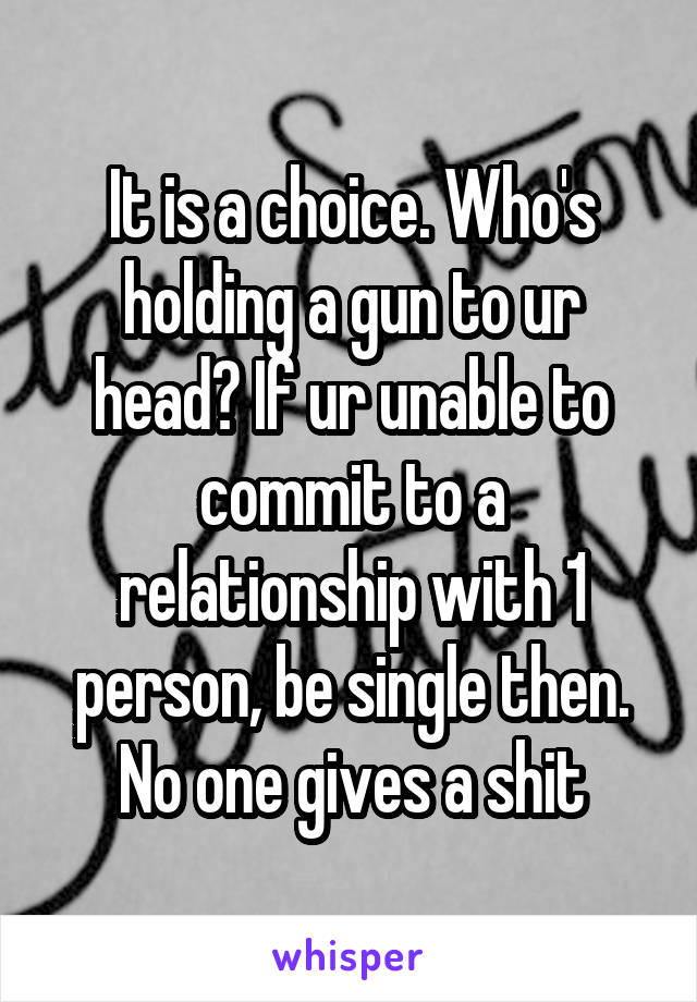 It is a choice. Who's holding a gun to ur head? If ur unable to commit to a relationship with 1 person, be single then. No one gives a shit