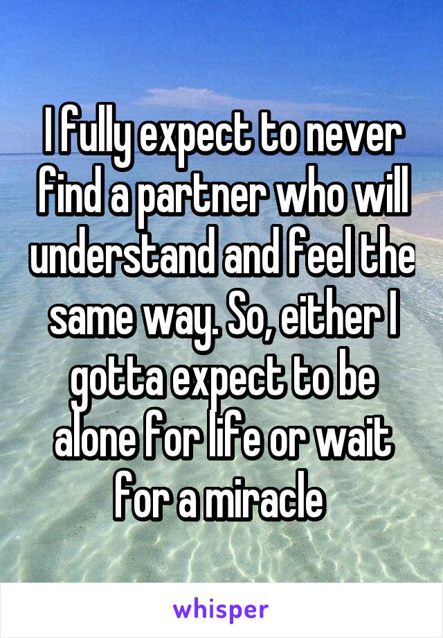 I fully expect to never find a partner who will understand and feel the same way. So, either I gotta expect to be alone for life or wait for a miracle 