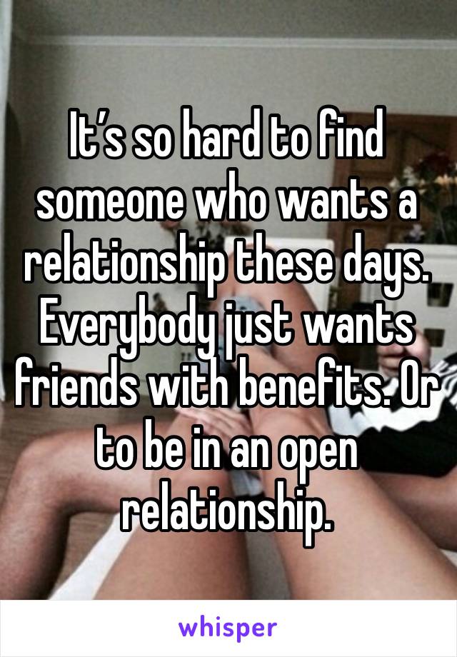 It’s so hard to find someone who wants a relationship these days. Everybody just wants friends with benefits. Or to be in an open relationship. 