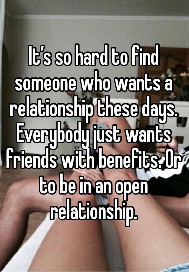 It’s so hard to find someone who wants a relationship these days. Everybody just wants friends with benefits. Or to be in an open relationship. 