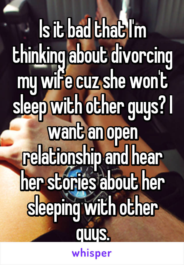 Is it bad that I'm thinking about divorcing my wife cuz she won't sleep with other guys? I want an open relationship and hear her stories about her sleeping with other guys.