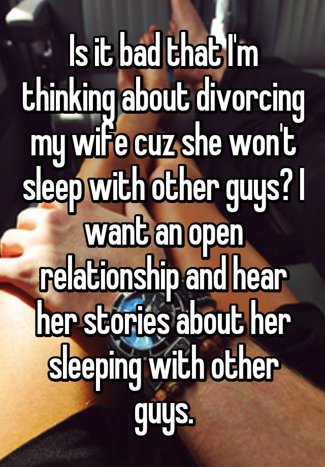 Is it bad that I'm thinking about divorcing my wife cuz she won't sleep with other guys? I want an open relationship and hear her stories about her sleeping with other guys.