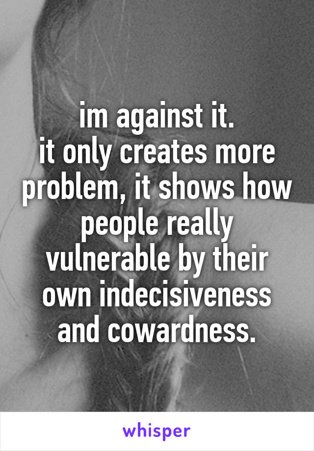 im against it.
it only creates more problem, it shows how people really vulnerable by their own indecisiveness and cowardness.