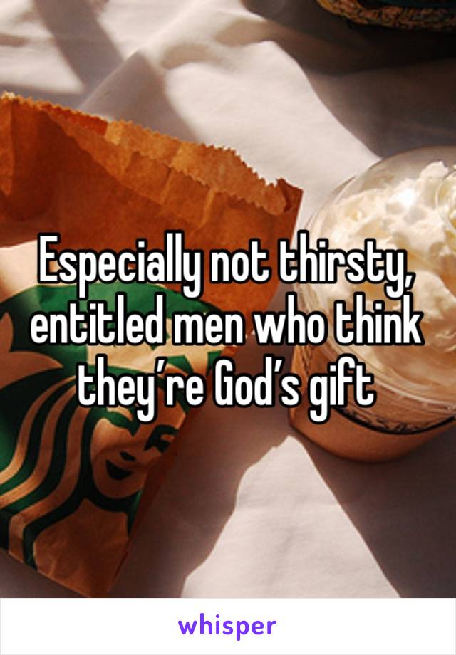 Especially not thirsty, entitled men who think they’re God’s gift