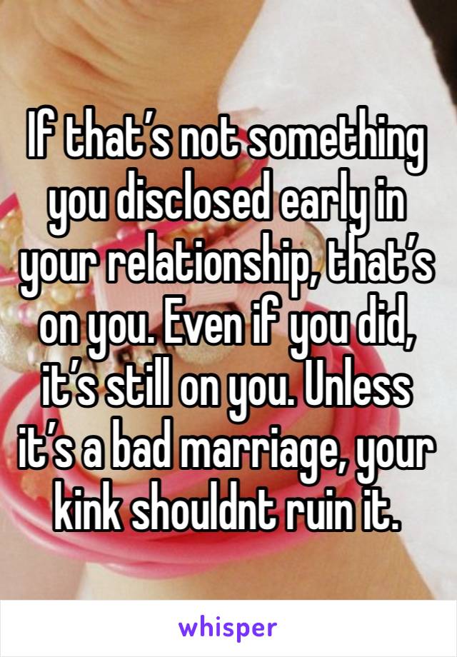 If that’s not something you disclosed early in your relationship, that’s on you. Even if you did, it’s still on you. Unless it’s a bad marriage, your kink shouldnt ruin it.