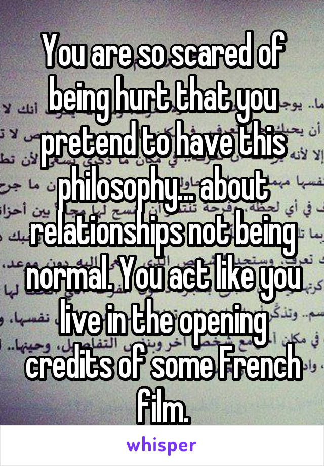 You are so scared of being hurt that you pretend to have this philosophy... about relationships not being normal. You act like you live in the opening credits of some French film.