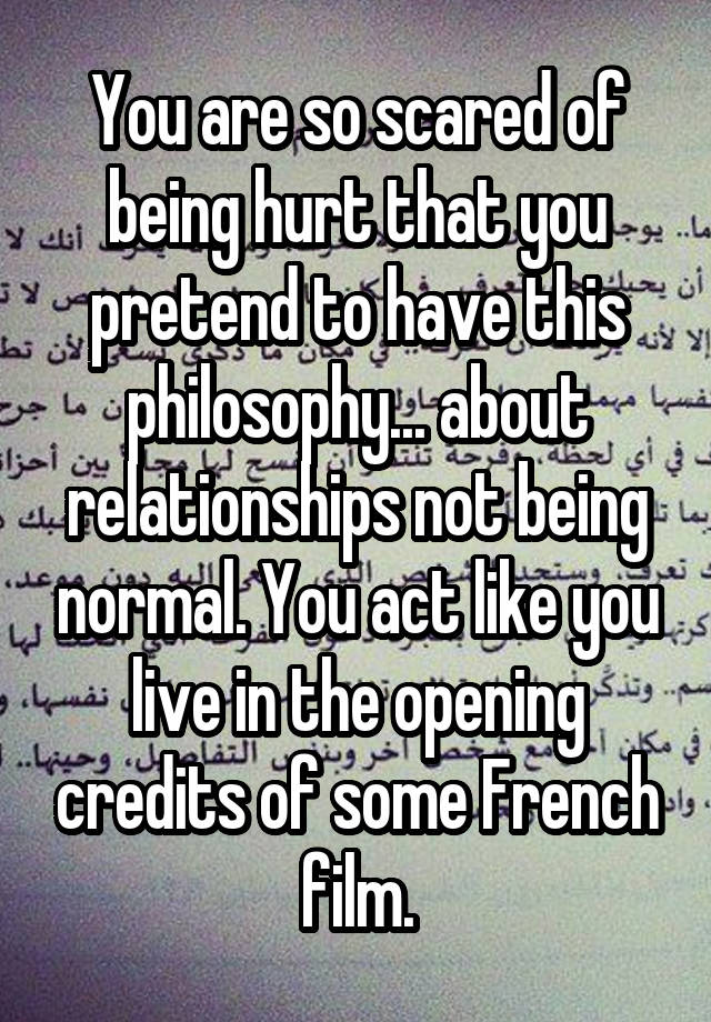 You are so scared of being hurt that you pretend to have this philosophy... about relationships not being normal. You act like you live in the opening credits of some French film.