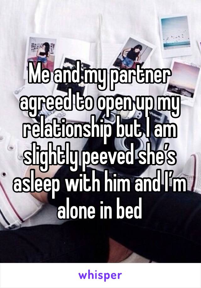 Me and my partner agreed to open up my relationship but I am slightly peeved she’s asleep with him and I’m alone in bed 