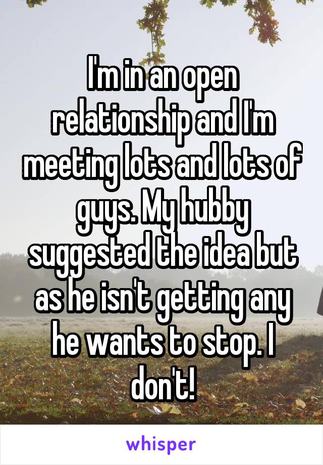 I'm in an open relationship and I'm meeting lots and lots of guys. My hubby suggested the idea but as he isn't getting any he wants to stop. I don't!