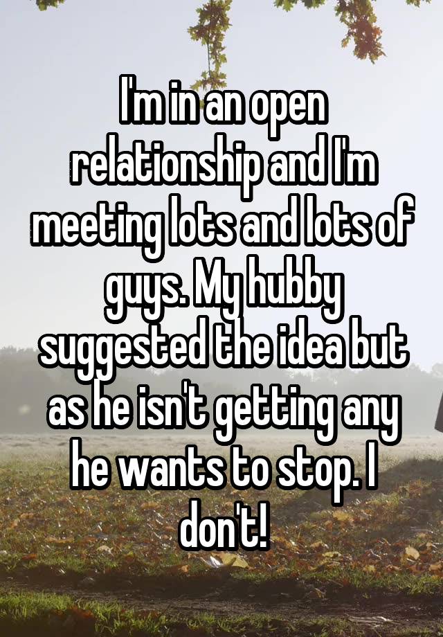 I'm in an open relationship and I'm meeting lots and lots of guys. My hubby suggested the idea but as he isn't getting any he wants to stop. I don't!