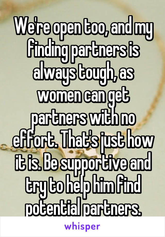 We're open too, and my finding partners is always tough, as women can get partners with no effort. That's just how it is. Be supportive and try to help him find potential partners.