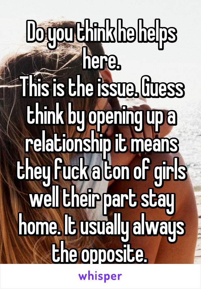 Do you think he helps here.
This is the issue. Guess think by opening up a relationship it means they fuck a ton of girls well their part stay home. It usually always the opposite. 