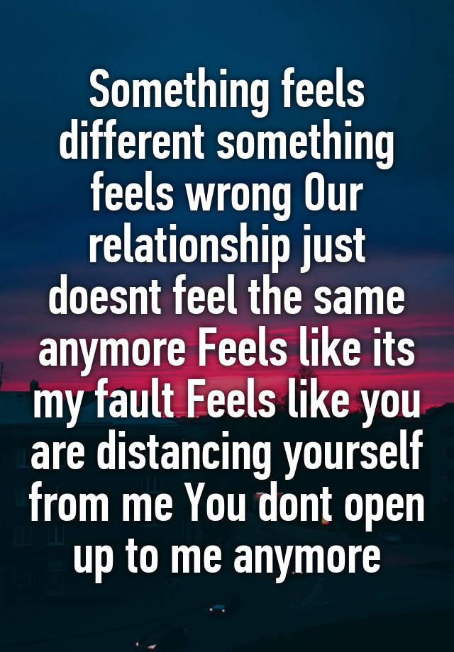 Something feels different something feels wrong Our relationship just doesnt feel the same anymore Feels like its my fault Feels like you are distancing yourself from me You dont open up to me anymore