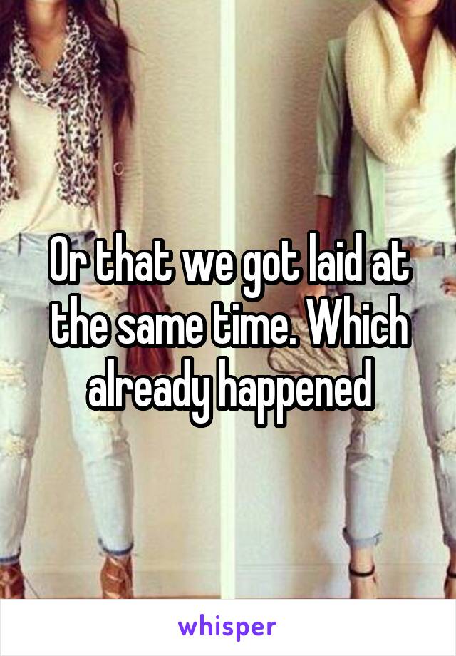 Or that we got laid at the same time. Which already happened