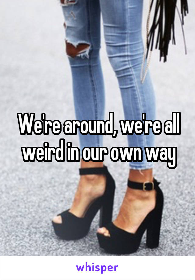 We're around, we're all weird in our own way