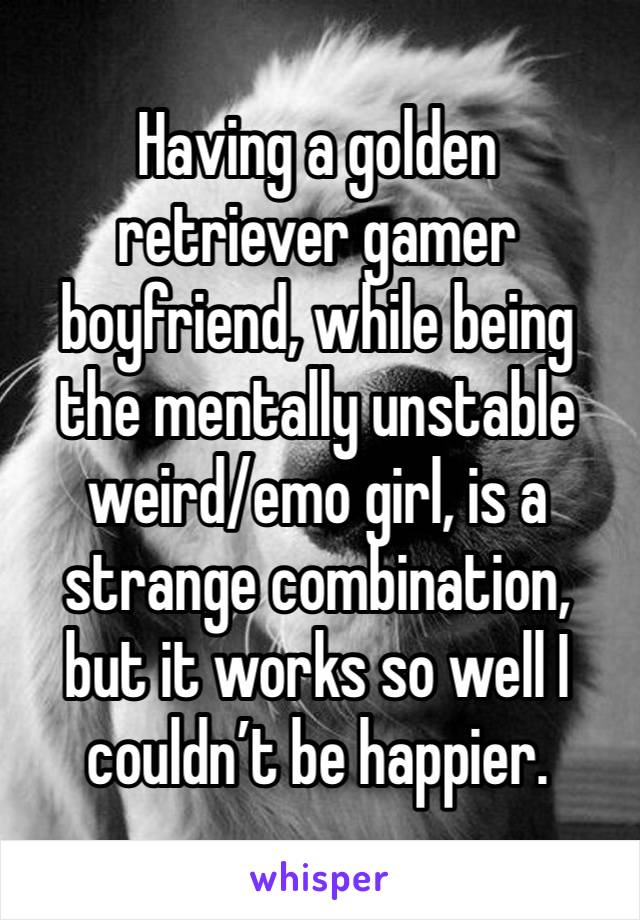 Having a golden retriever gamer boyfriend, while being the mentally unstable weird/emo girl, is a strange combination, but it works so well I couldn’t be happier.