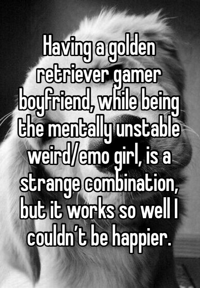 Having a golden retriever gamer boyfriend, while being the mentally unstable weird/emo girl, is a strange combination, but it works so well I couldn’t be happier.