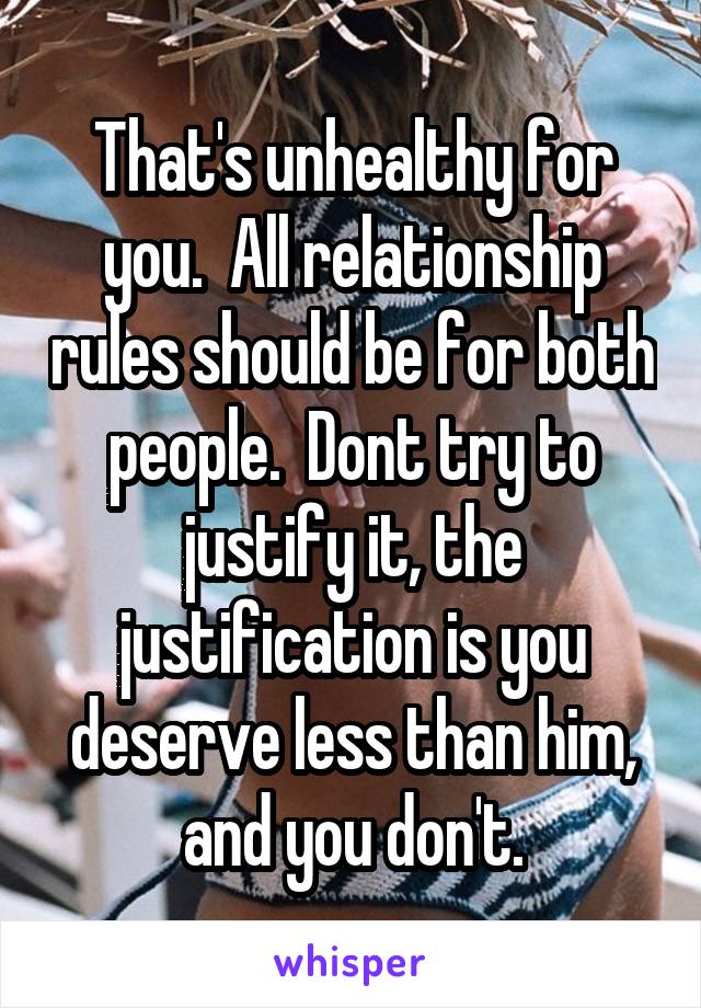 That's unhealthy for you.  All relationship rules should be for both people.  Dont try to justify it, the justification is you deserve less than him, and you don't.