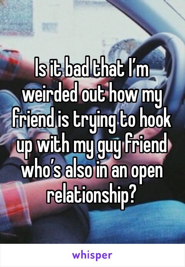 Is it bad that I’m weirded out how my friend is trying to hook up with my guy friend who’s also in an open relationship?