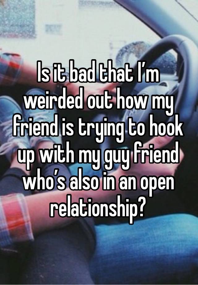 Is it bad that I’m weirded out how my friend is trying to hook up with my guy friend who’s also in an open relationship?