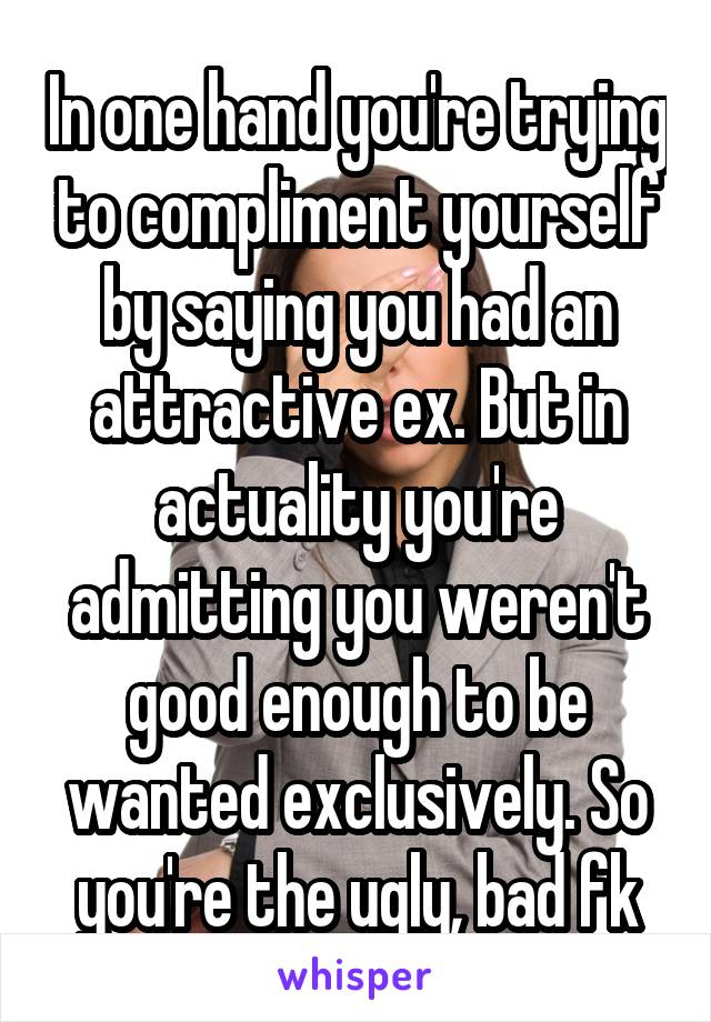 In one hand you're trying to compliment yourself by saying you had an attractive ex. But in actuality you're admitting you weren't good enough to be wanted exclusively. So you're the ugly, bad fk