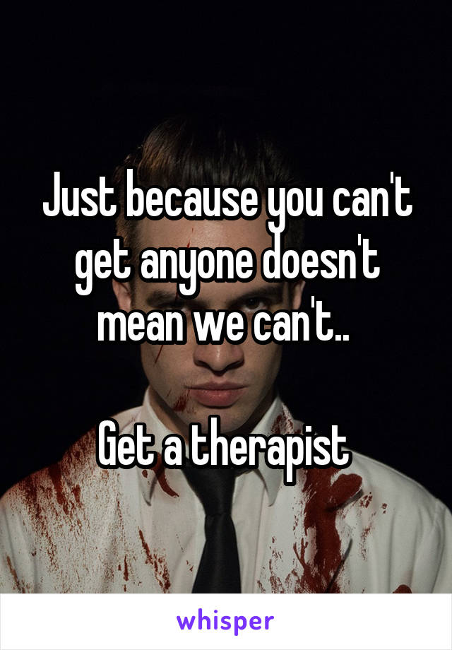 Just because you can't get anyone doesn't mean we can't.. 

Get a therapist 