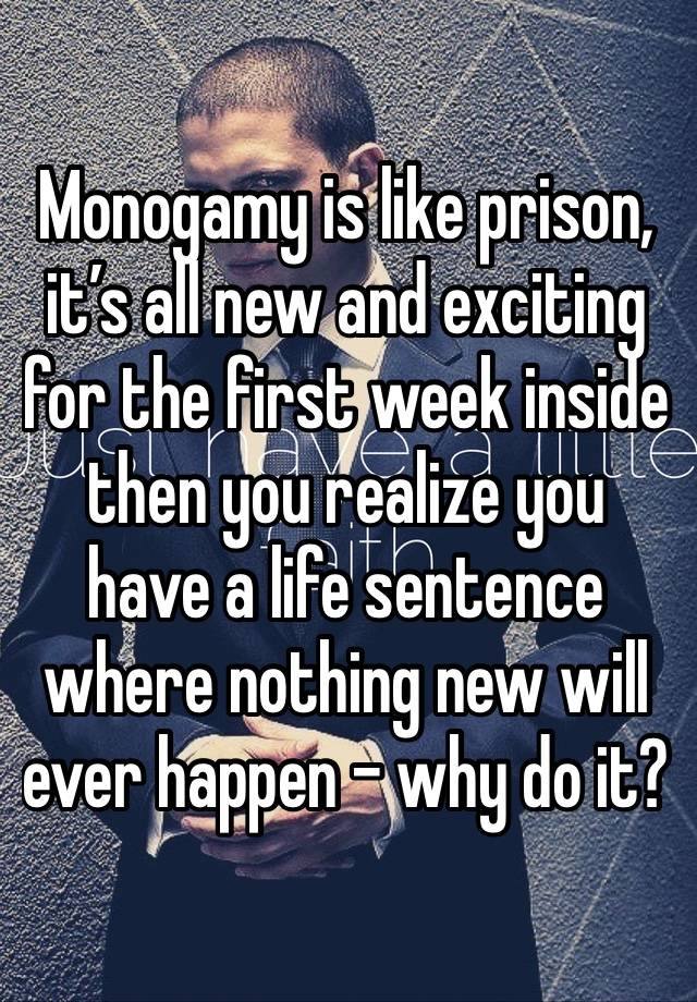 Monogamy is like prison, it’s all new and exciting for the first week inside then you realize you have a life sentence where nothing new will ever happen - why do it?