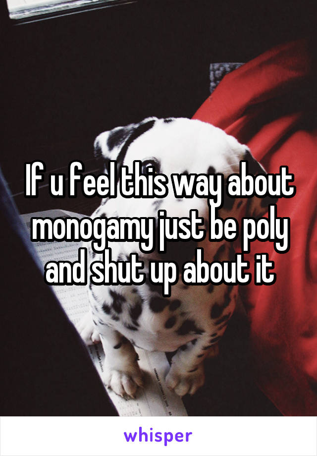 If u feel this way about monogamy just be poly and shut up about it