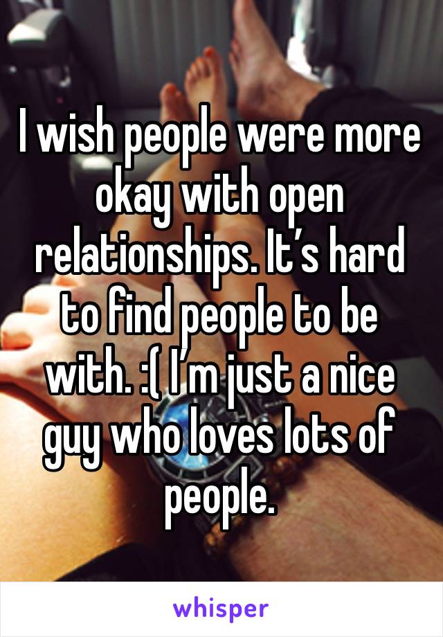 I wish people were more okay with open relationships. It’s hard to find people to be with. :( I’m just a nice guy who loves lots of people.