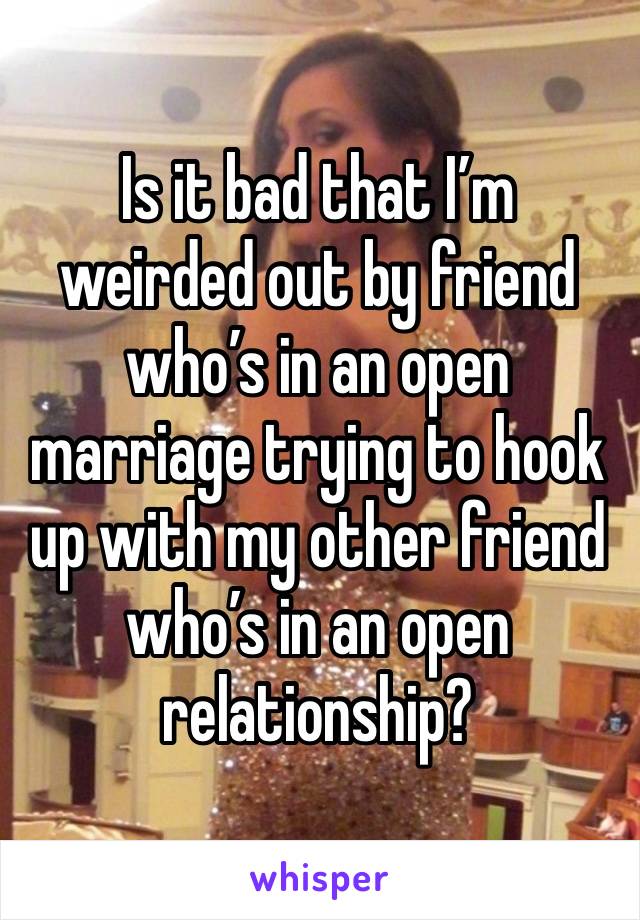 Is it bad that I’m weirded out by friend who’s in an open marriage trying to hook up with my other friend who’s in an open relationship?