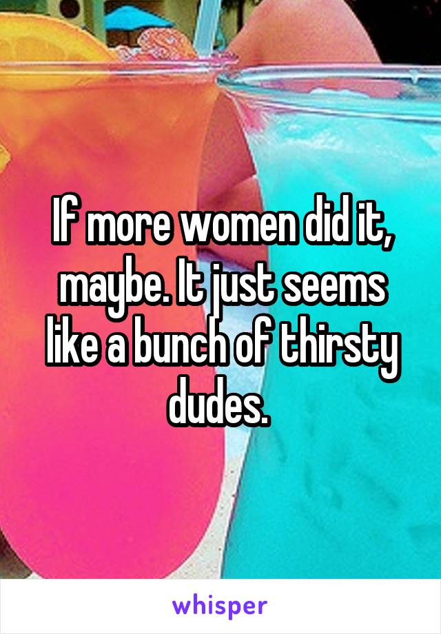 If more women did it, maybe. It just seems like a bunch of thirsty dudes. 