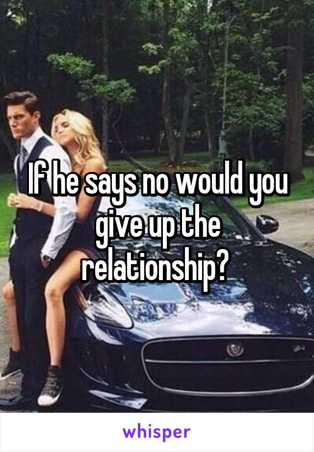 If he says no would you give up the relationship? 